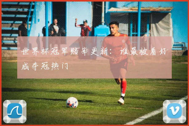 世界杯冠军赔率更新：谁最被看好成夺冠热门