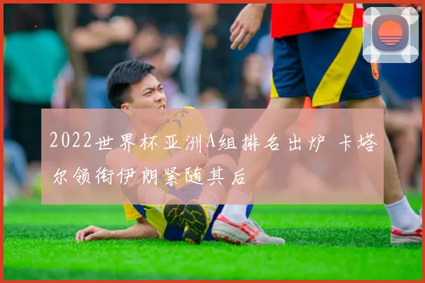 2022世界杯亚洲A组排名出炉 卡塔尔领衔伊朗紧随其后